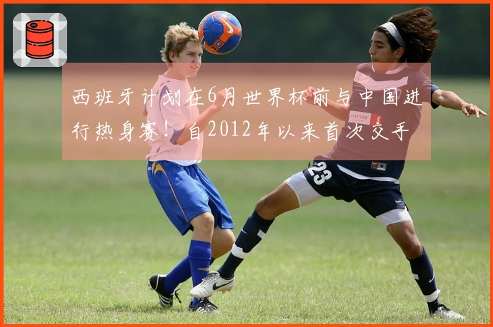 西班牙计划在6月世界杯前与中国进行热身赛！自2012年以来首次交手