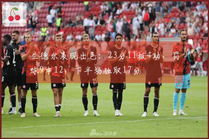 兰德尔表现出色：23分11板4助，罚球9中12，下半场独取17分