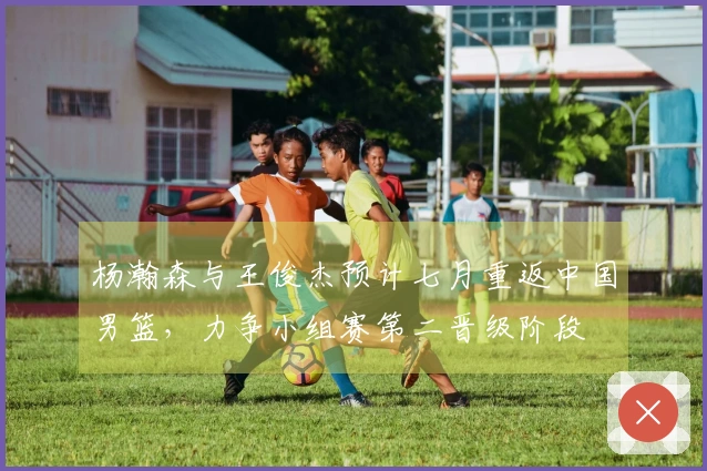 杨瀚森与王俊杰预计七月重返中国男篮，力争小组赛第二晋级阶段