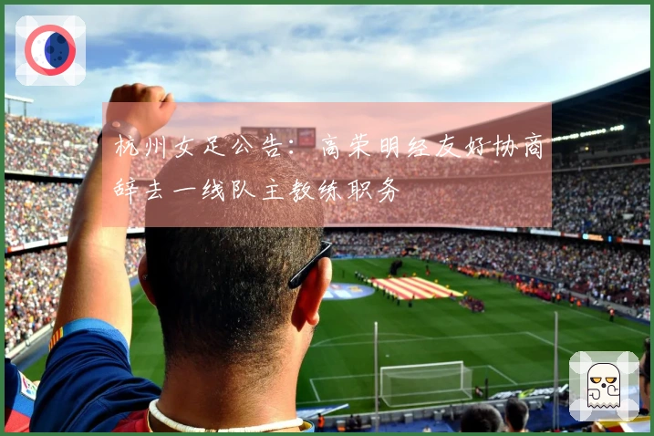 杭州女足公告：高荣明经友好协商辞去一线队主教练职务