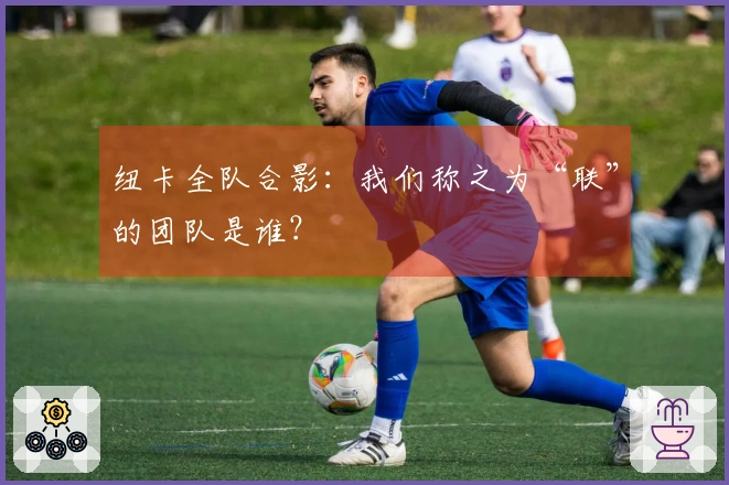 纽卡全队合影：我们称之为“联”的团队是谁？