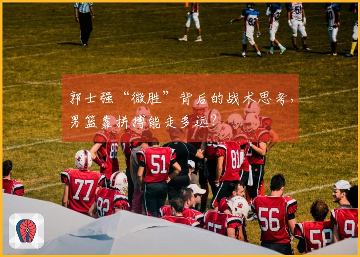 郭士强“微胜”背后的战术思考，男篮靠拼搏能走多远？