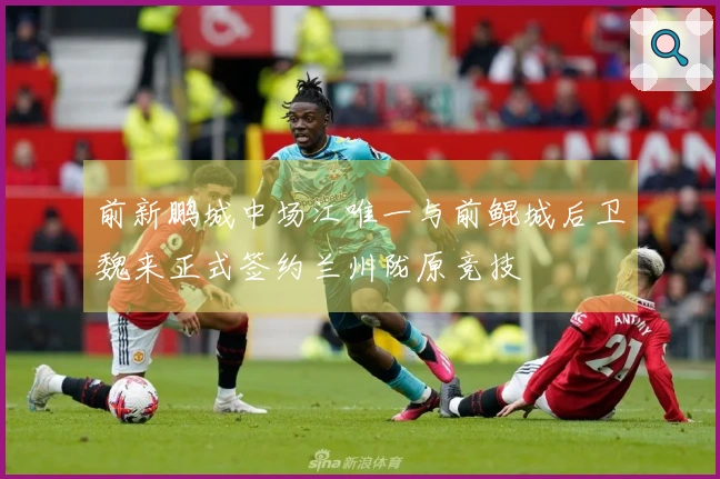 前新鹏城中场江唯一与前鲲城后卫魏来正式签约兰州陇原竞技