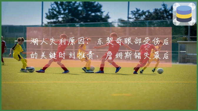 湖人失利原因：东契奇眼部受伤后的关键时刻推责，詹姆斯错失最后绝杀三分