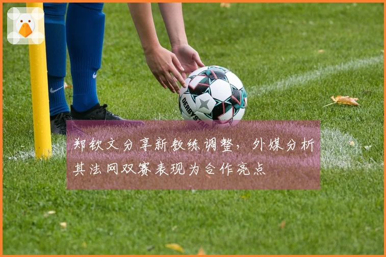 郑钦文分享新教练调整，外媒分析其法网双赛表现为合作亮点