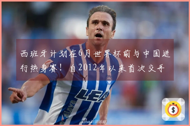 西班牙计划在6月世界杯前与中国进行热身赛！自2012年以来首次交手