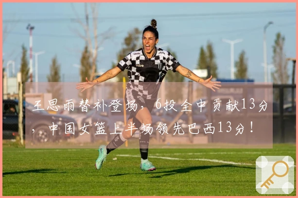 王思雨替补登场，6投全中贡献13分，中国女篮上半场领先巴西13分！