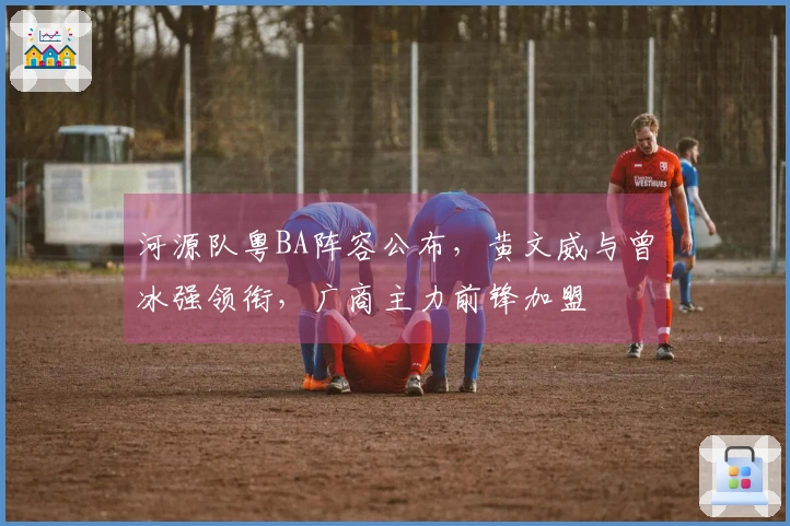 河源队粤BA阵容公布,黄文威与曾冰强领衔,广商主力前锋加盟