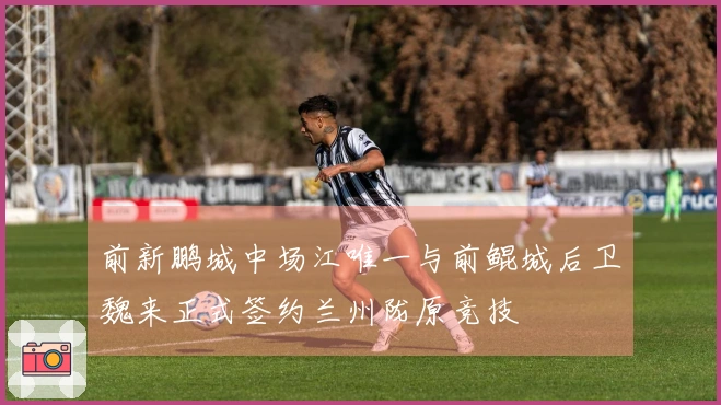 前新鹏城中场江唯一与前鲲城后卫魏来正式签约兰州陇原竞技