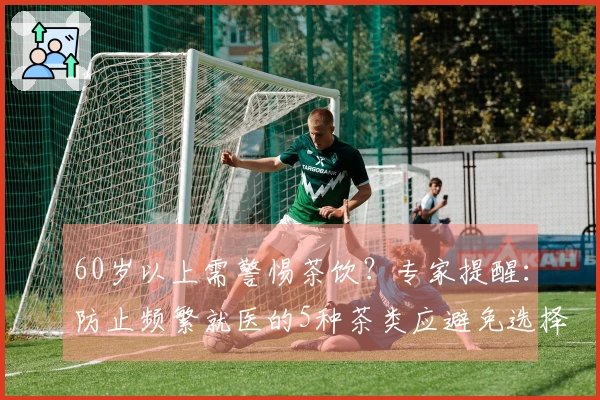 60岁以上需警惕茶饮？专家提醒：防止频繁就医的5种茶类应避免选择