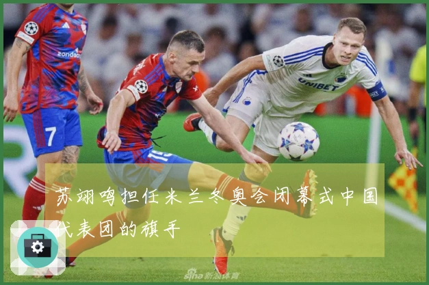 苏翊鸣担任米兰冬奥会闭幕式中国代表团的旗手