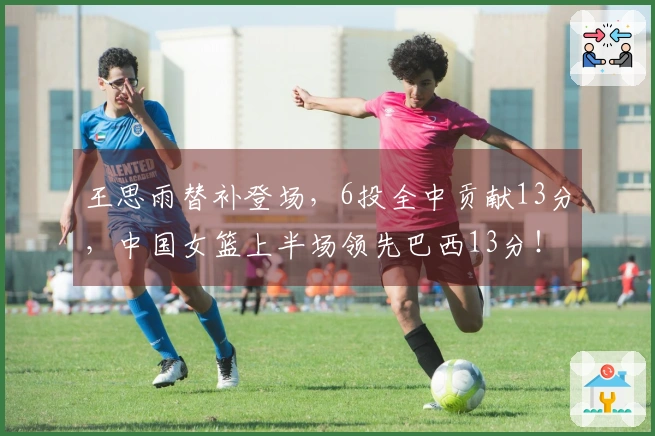 王思雨替补登场，6投全中贡献13分，中国女篮上半场领先巴西13分！