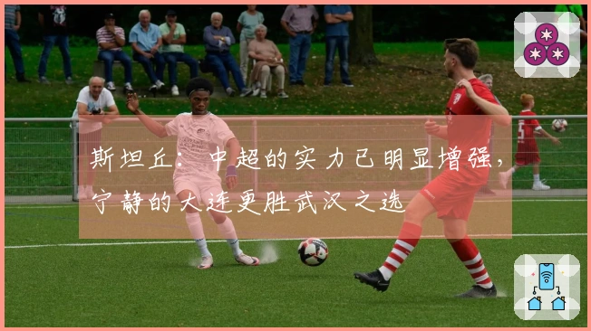 斯坦丘:中超的实力已明显增强,宁静的大连更胜武汉之选