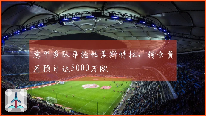 意甲多队争抢帕莱斯特拉，转会费用预计达5000万欧