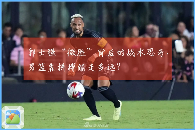 郭士强“微胜”背后的战术思考，男篮靠拼搏能走多远？