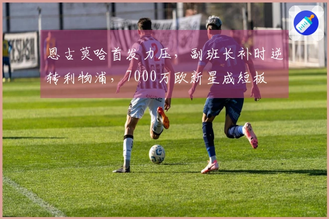 恩古莫哈首发力压，副班长补时逆转利物浦，7000万欧新星成短板