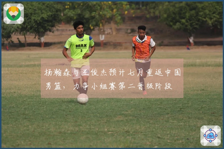 杨瀚森与王俊杰预计七月重返中国男篮，力争小组赛第二晋级阶段