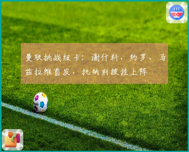 曼联挑战纽卡：谢什科、约罗、马兹拉维首发，托纳利披挂上阵