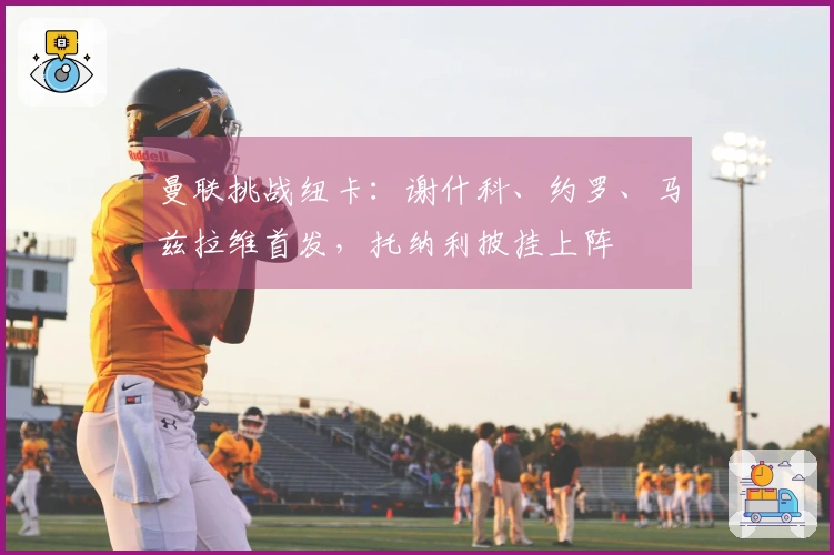 曼联挑战纽卡：谢什科、约罗、马兹拉维首发，托纳利披挂上阵